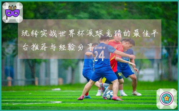 玩转实战世界杯滚球竞猜的最佳平台推荐与经验分享