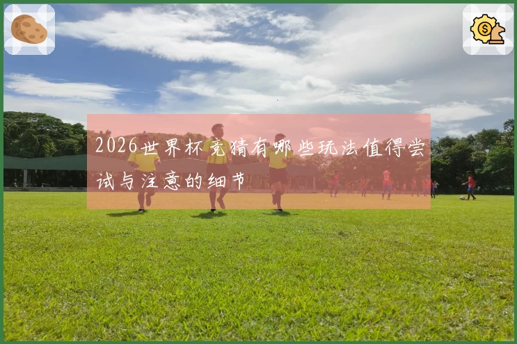 2026世界杯竞猜有哪些玩法值得尝试与注意的细节