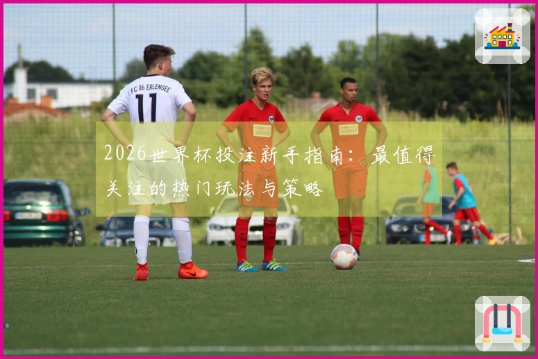 2026世界杯投注新手指南：最值得关注的热门玩法与策略